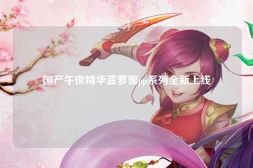 国产午夜精华菠萝蜜pp系列全新上线