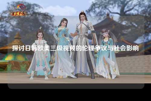 探讨日韩欧美三级视频的伦理争议与社会影响