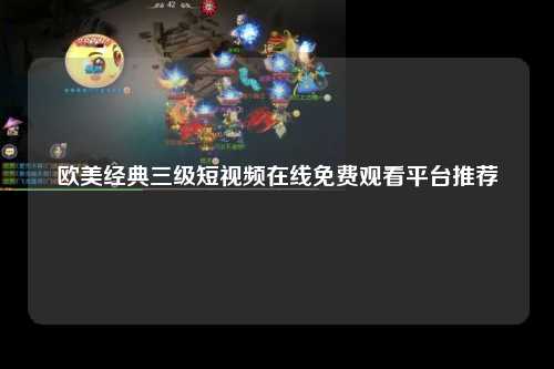 欧美经典三级短视频在线免费观看平台推荐