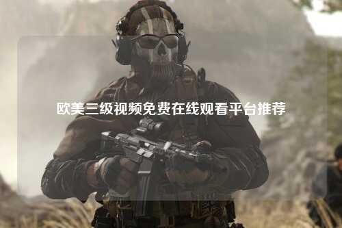 欧美三级视频免费在线观看平台推荐