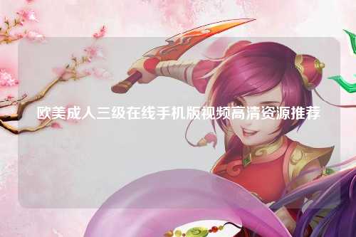 欧美成人三级在线手机版视频高清资源推荐