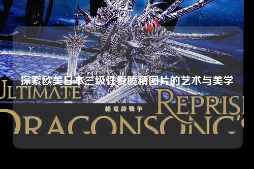 探索欧美日本三级性爱喷精图片的艺术与美学