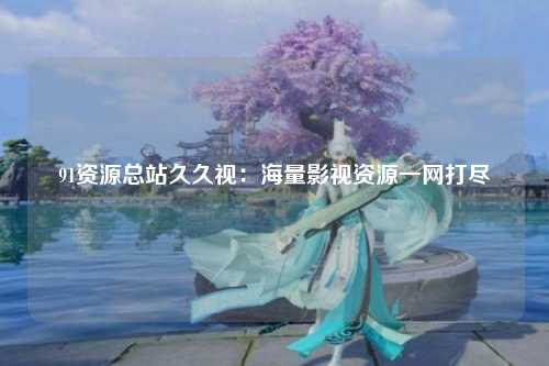 91资源总站久久视：海量影视资源一网打尽