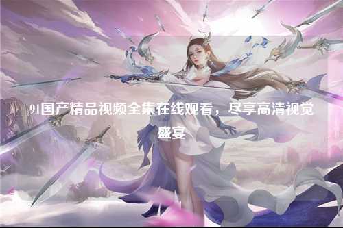 91国产精品视频全集在线观看，尽享高清视觉盛宴