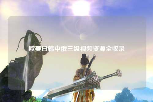 欧美日韩中俄三级视频资源全收录