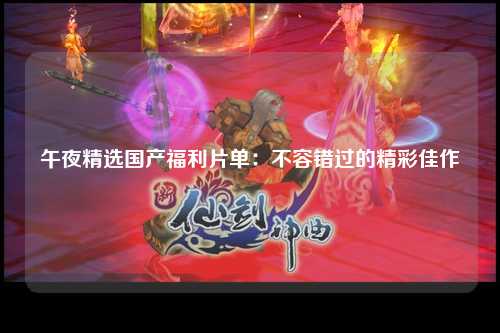 午夜精选国产福利片单：不容错过的精彩佳作