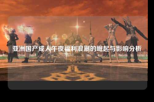亚洲国产成人午夜福利浪潮的崛起与影响分析