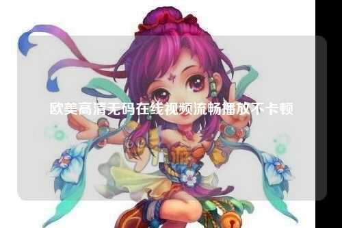 欧美高清无码在线视频流畅播放不卡顿