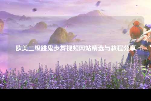 欧美三级跳鬼步舞视频网站精选与教程分享