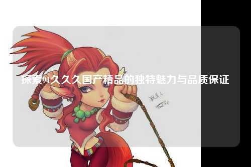 探索91久久久国产精品的独特魅力与品质保证
