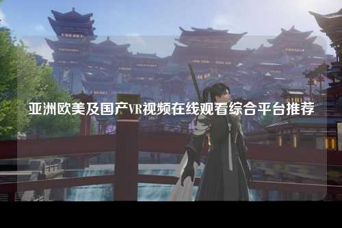 亚洲欧美及国产VR视频在线观看综合平台推荐