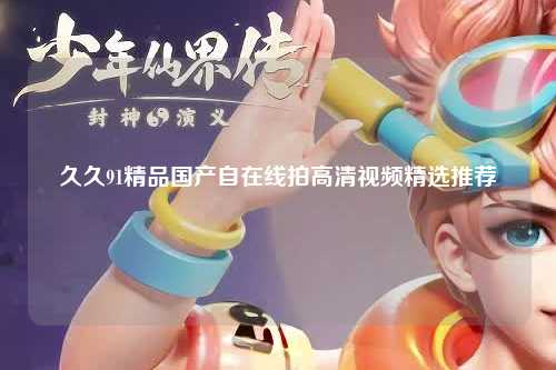 久久91精品国产自在线拍高清视频精选推荐