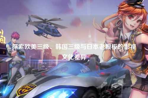 探索欧美三级、韩国三级与日本老狼板的影视文化差异