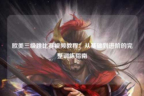 欧美三级跳比赛视频教程：从基础到进阶的完整训练指南