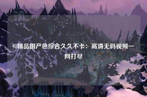 91精品国产色综合久久不卡：高清无码视频一网打尽