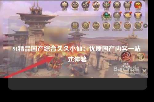 91精品国产综合久久小仙：优质国产内容一站式体验