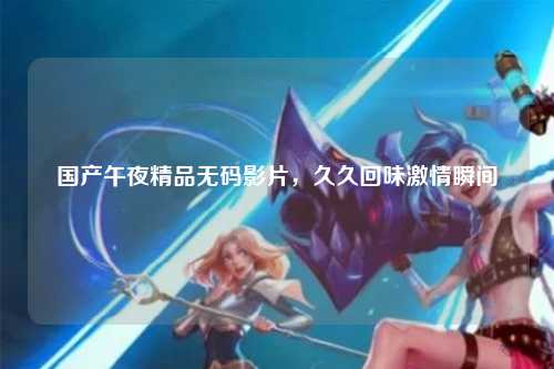 国产午夜精品无码影片，久久回味激情瞬间