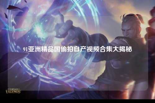 91亚洲精品国偷拍自产视频合集大揭秘