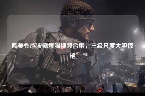 欧美性感波霸爆胸视频合集，三级尺度大胆惊艳