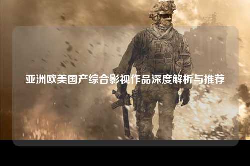 亚洲欧美国产综合影视作品深度解析与推荐