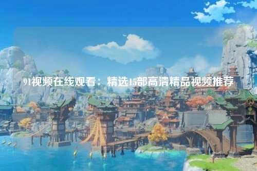 91视频在线观看：精选15部高清精品视频推荐