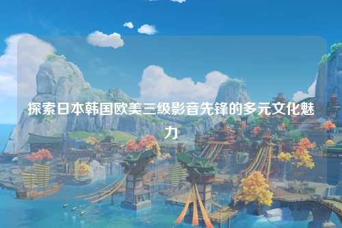 探索日本韩国欧美三级影音先锋的多元文化魅力