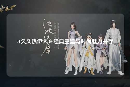 91久久热伊人：经典重温与时尚魅力并存