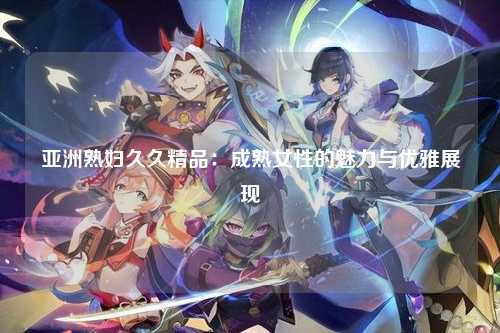 亚洲熟妇久久精品：成熟女性的魅力与优雅展现