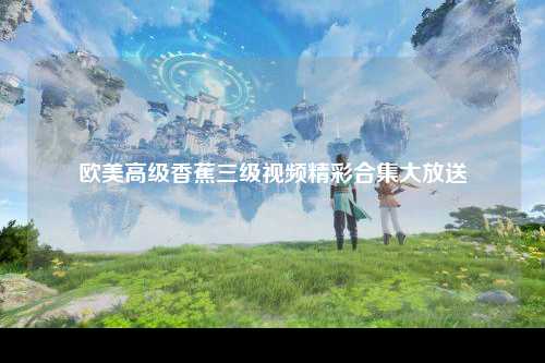 欧美高级香蕉三级视频精彩合集大放送