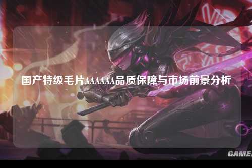 国产特级毛片AAAAAA品质保障与市场前景分析