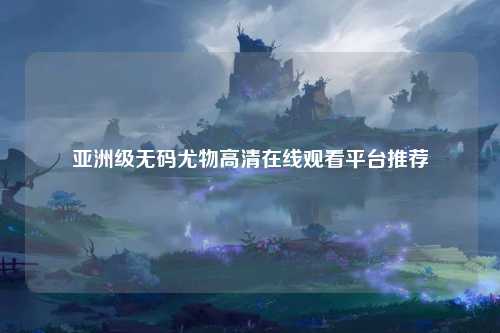 亚洲级无码尤物高清在线观看平台推荐