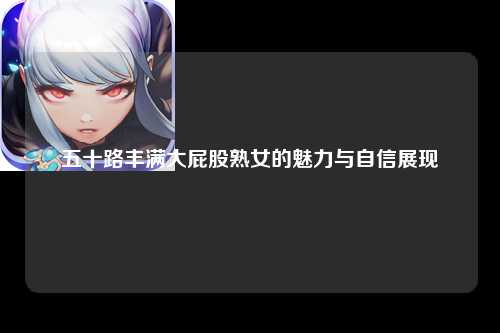 五十路丰满大屁股熟女的魅力与自信展现