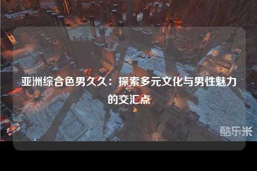 亚洲综合色男久久：探索多元文化与男性魅力的交汇点