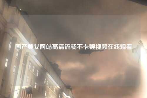 国产美女网站高清流畅不卡顿视频在线观看