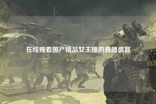 在线观看国产精品女主播的直播盛宴