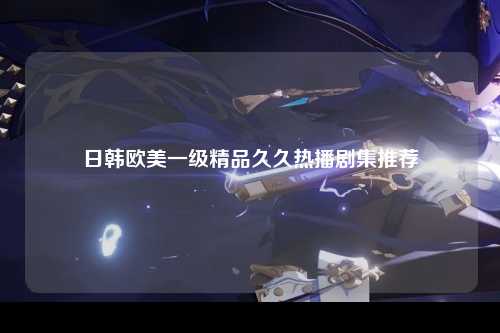日韩欧美一级精品久久热播剧集推荐