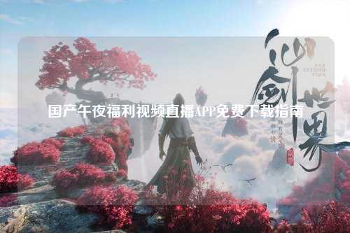 国产午夜福利视频直播APP免费下载指南