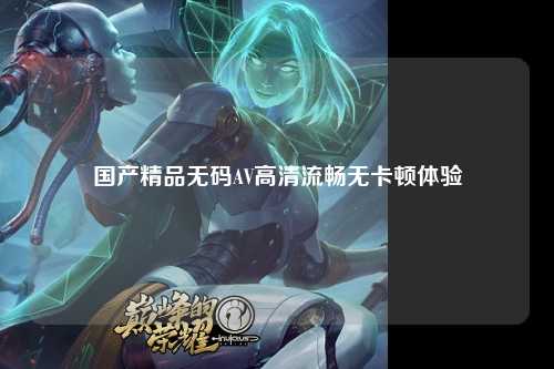 国产精品无码AV高清流畅无卡顿体验
