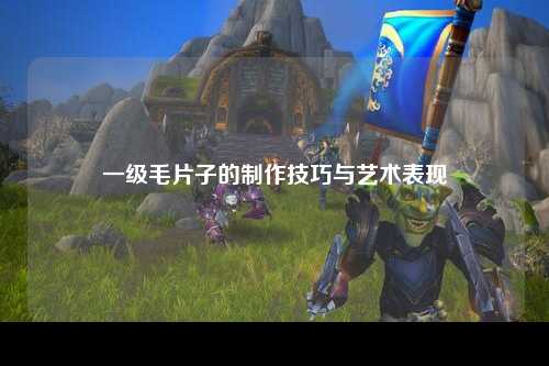 一级毛片子的制作技巧与艺术表现
