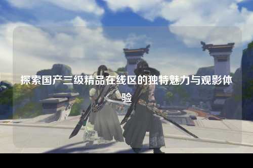 探索国产三级精品在线区的独特魅力与观影体验