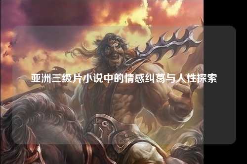 亚洲三级片小说中的情感纠葛与人性探索