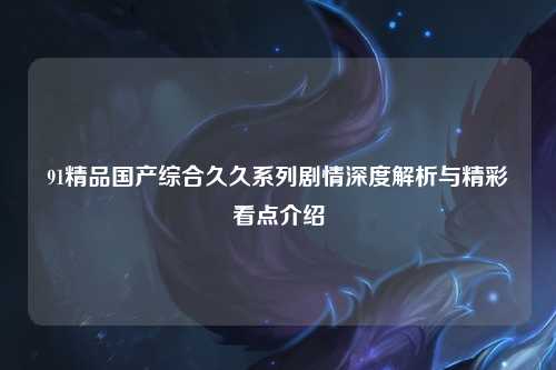 91精品国产综合久久系列剧情深度解析与精彩看点介绍