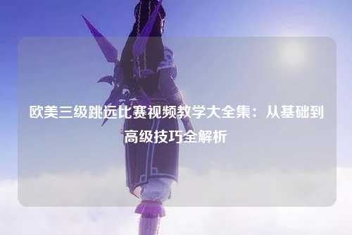 欧美三级跳远比赛视频教学大全集：从基础到高级技巧全解析