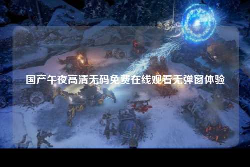 国产午夜高清无码免费在线观看无弹窗体验