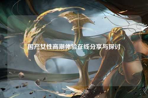 国产女性高潮体验在线分享与探讨