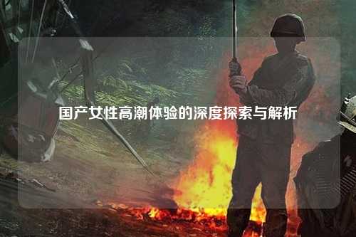 国产女性高潮体验的深度探索与解析