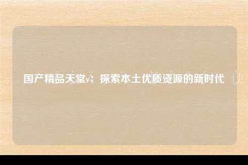 国产精品天堂v：探索本土优质资源的新时代