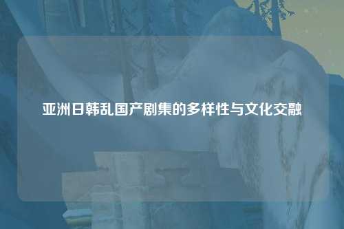 亚洲日韩乱国产剧集的多样性与文化交融