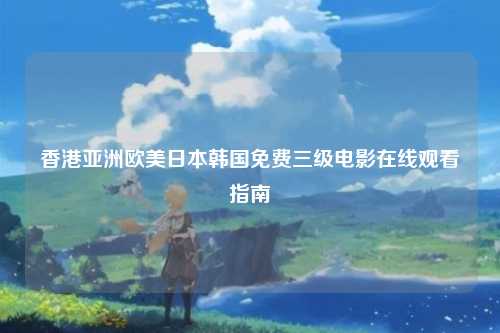 香港亚洲欧美日本韩国免费三级电影在线观看指南