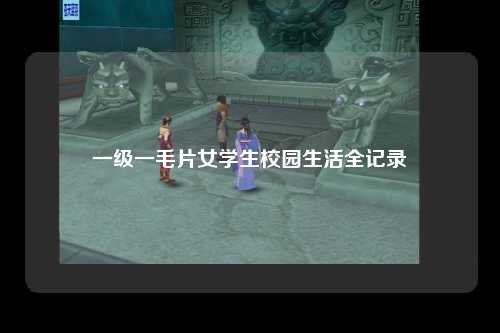 一级一毛片女学生校园生活全记录